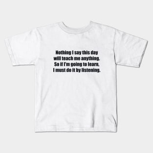 Nothing I say this day will teach me anything. So if I'm going to learn, I must do it by listening Kids T-Shirt